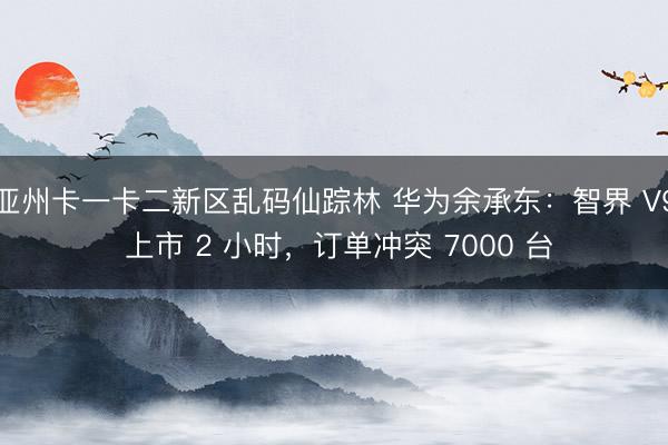 亚州卡一卡二新区乱码仙踪林 华为余承东：智界 V9 上市 2 小时，订单冲突 7000 台