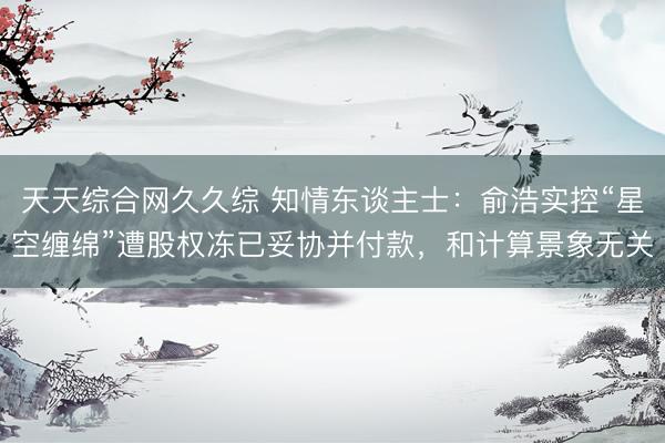 天天综合网久久综 知情东谈主士：俞浩实控“星空缠绵”遭股权冻已妥协并付款，和计算景象无关