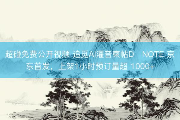 超碰免费公开视频 追觅AI灌音柬帖D・NOTE 京东首发，上架1小时预订量超 1000+