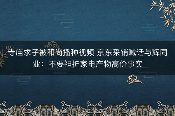 寺庙求子被和尚播种视频 京东采销喊话与辉同业：不要袒护家电产物高价事实