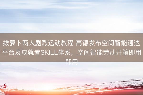 拔萝卜两人剧烈运动教程 高德发布空间智能通达平台及成就者SKILL体系，空间智能劳动开箱即用