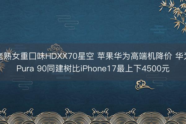 老熟女重囗味HDXX70星空 苹果华为高端机降价 华为Pura 90同建树比iPhone17最上下4500元