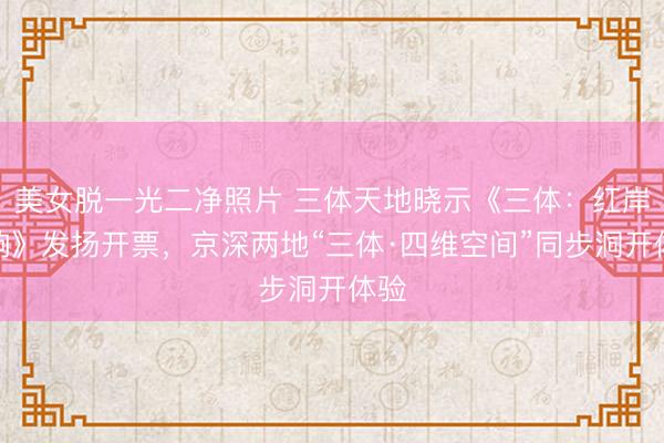 美女脱一光二净照片 三体天地晓示《三体：红岸回响》发扬开票，京深两地“三体·四维空间”同步洞开体验