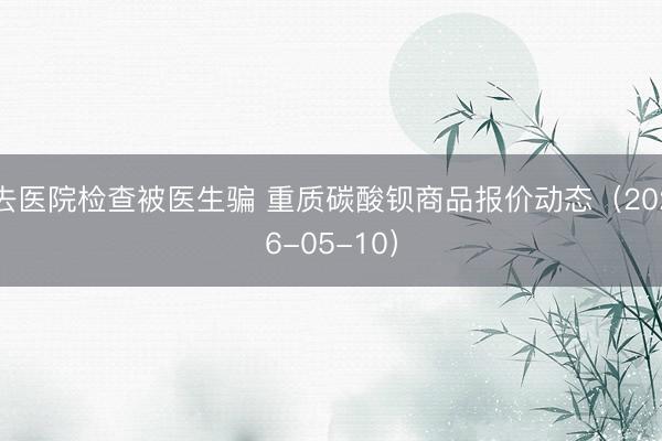 去医院检查被医生骗 重质碳酸钡商品报价动态（2026-05-10）