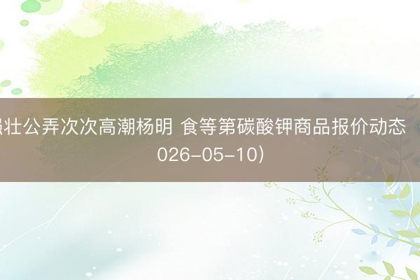 强壮公弄次次高潮杨明 食等第碳酸钾商品报价动态（2026-05-10）