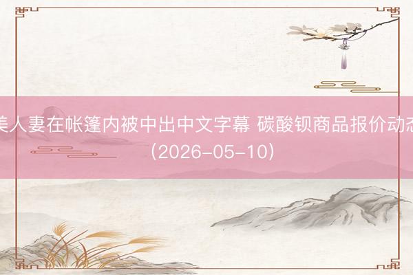 美人妻在帐篷内被中出中文字幕 碳酸钡商品报价动态（2026-05-10）