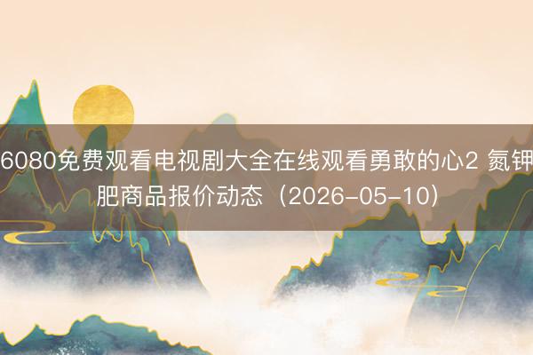 6080免费观看电视剧大全在线观看勇敢的心2 氮钾肥商品报价动态（2026-05-10）