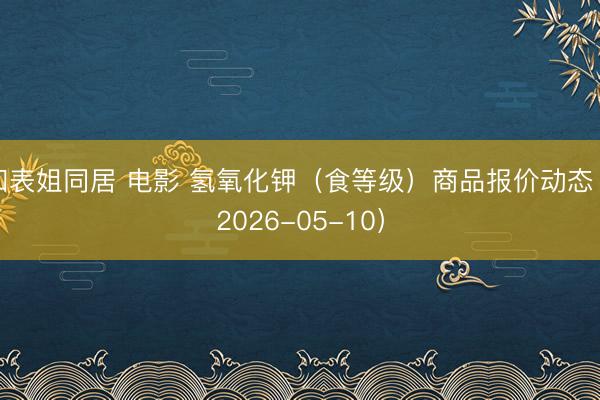 和表姐同居 电影 氢氧化钾(食等级)商品报价动态(2026-05-10)