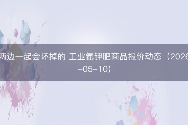 两边一起会坏掉的 工业氮钾肥商品报价动态（2026-05-10）
