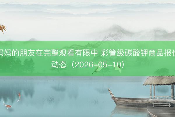 妈妈的朋友在完整观看有限中 彩管级碳酸钾商品报价动态（2026-05-10）