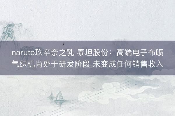 naruto玖辛奈之乳 泰坦股份：高端电子布喷气织机尚处于研发阶段 未变成任何销售收入