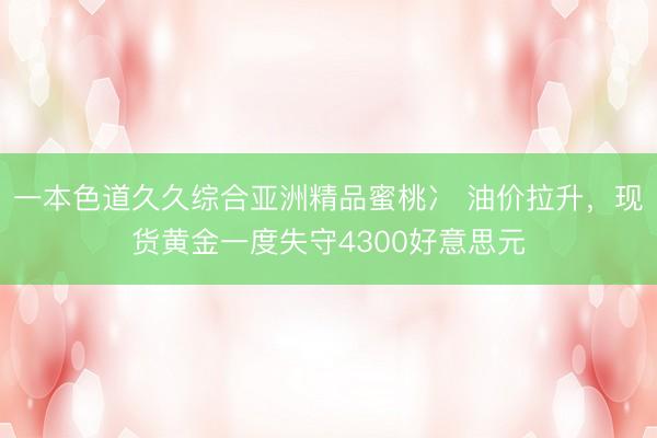 一本色道久久综合亚洲精品蜜桃冫 油价拉升，现货黄金一度失守4300好意思元