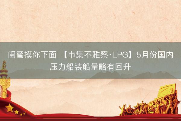 闺蜜摸你下面 【市集不雅察·LPG】5月份国内压力船装船量略有回升