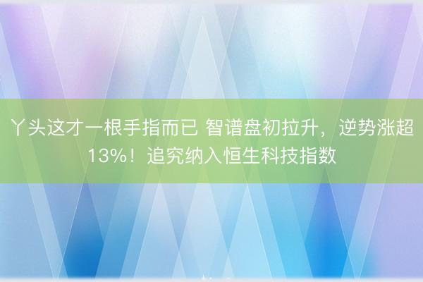 丫头这才一根手指而已 智谱盘初拉升，逆势涨超13%！追究纳入恒生科技指数