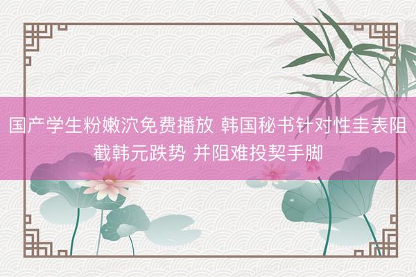 国产学生粉嫩泬免费播放 韩国秘书针对性圭表阻截韩元跌势 并阻难投契手脚