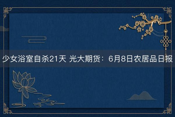 少女浴室自杀21天 光大期货：6月8日农居品日报