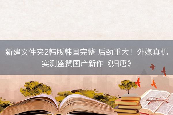 新建文件夹2韩版韩国完整 后劲重大!外媒真机实测盛赞国产新作《归唐》