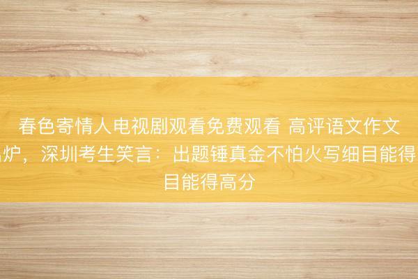 春色寄情人电视剧观看免费观看 高评语文作文题出炉，深圳考生笑言：出题锤真金不怕火写细目能得高分