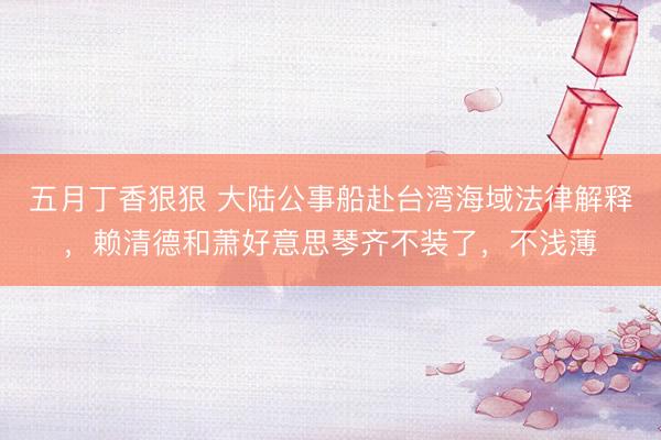五月丁香狠狠 大陆公事船赴台湾海域法律解释,赖清德和萧好意思琴齐不装了,不浅薄