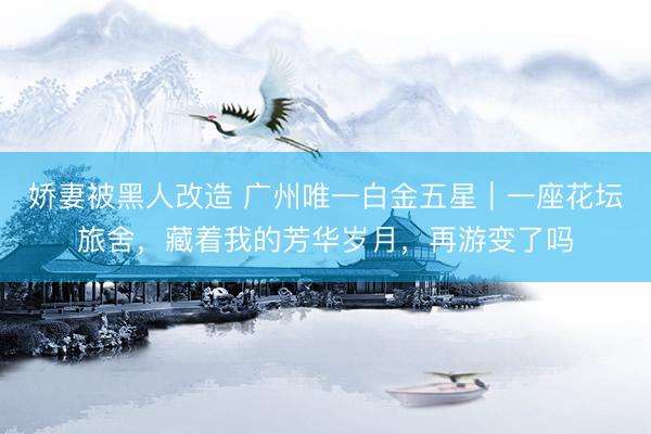 娇妻被黑人改造 广州唯一白金五星|一座花坛旅舍,藏着我的芳华岁月,再游变了吗