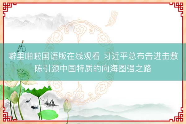 噼里啪啦国语版在线观看 习近平总布告进击敷陈引颈中国特质的向海图强之路
