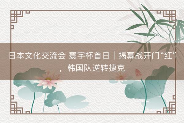 日本文化交流会 寰宇杯首日｜揭幕战开门“红”，韩国队逆转捷克