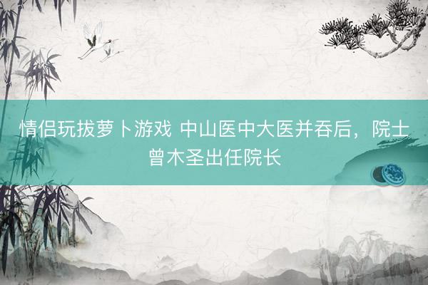 情侣玩拔萝卜游戏 中山医中大医并吞后，院士曾木圣出任院长