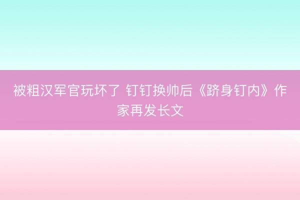 被粗汉军官玩坏了 钉钉换帅后《跻身钉内》作家再发长文