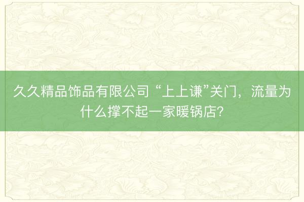 久久精品饰品有限公司 “上上谦”关门，流量为什么撑不起一家暖锅店？