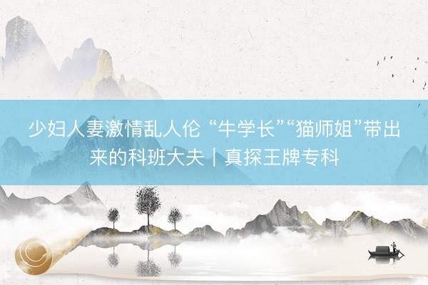 少妇人妻激情乱人伦 “牛学长”“猫师姐”带出来的科班大夫｜真探王牌专科