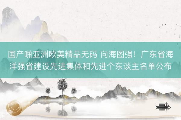 国产啪亚洲欧美精品无码 向海图强！广东省海洋强省建设先进集体和先进个东谈主名单公布