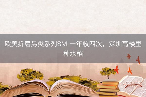 欧美折磨另类系列SM 一年收四次，深圳高楼里种水稻