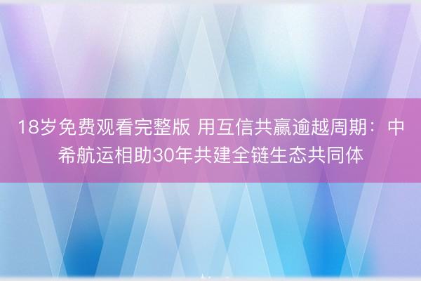 18岁免费观看完整版 用互信共赢逾越周期：中希航运相助30年共建全链生态共同体
