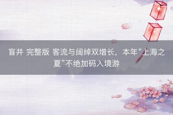 盲井 完整版 客流与阔绰双增长，本年“上海之夏”不绝加码入境游