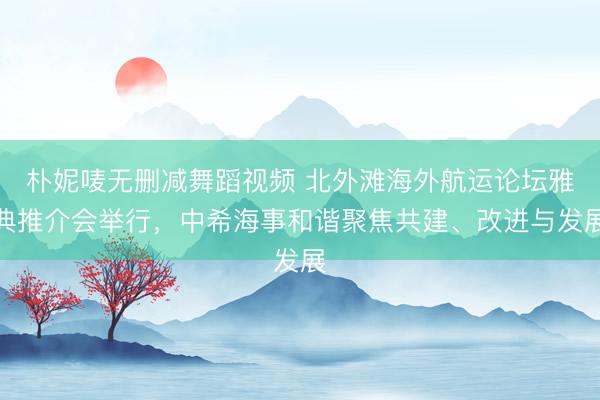 朴妮唛无删减舞蹈视频 北外滩海外航运论坛雅典推介会举行，中希海事和谐聚焦共建、改进与发展