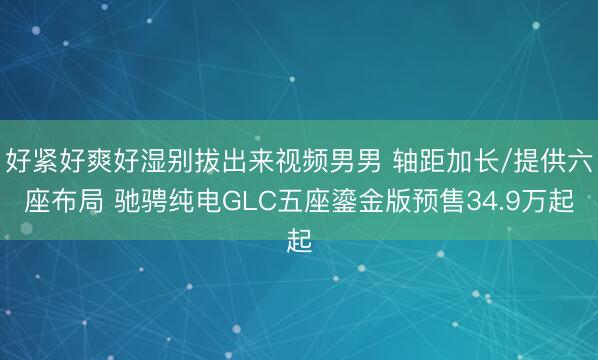 好紧好爽好湿别拔出来视频男男 轴距加长/提供六座布局 驰骋纯电GLC五座鎏金版预售34.9万起