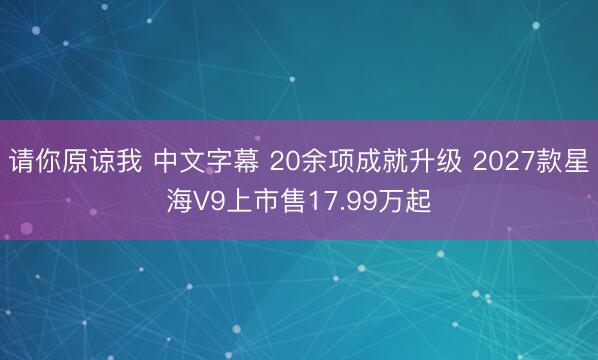 请你原谅我 中文字幕 20余项成就升级 2027款星海V9上市售17.99万起