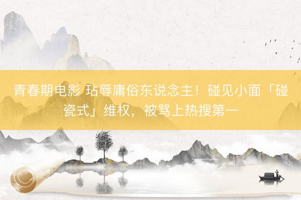 青春期电影 玷辱庸俗东说念主！碰见小面「碰瓷式」维权，被骂上热搜第一