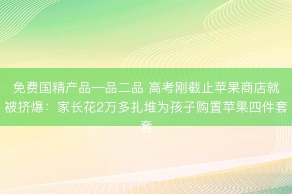 免费国精产品—品二品 高考刚截止苹果商店就被挤爆：家长花2万多扎堆为孩子购置苹果四件套