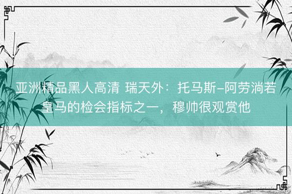 亚洲精品黑人高清 瑞天外：托马斯-阿劳淌若皇马的检会指标之一，穆帅很观赏他