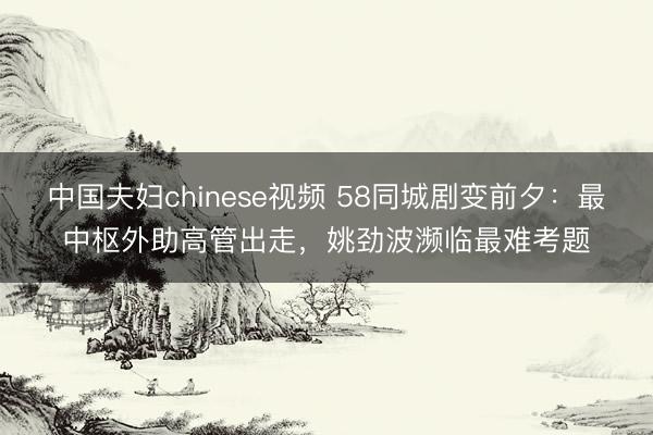 中国夫妇chinese视频 58同城剧变前夕：最中枢外助高管出走，姚劲波濒临最难考题