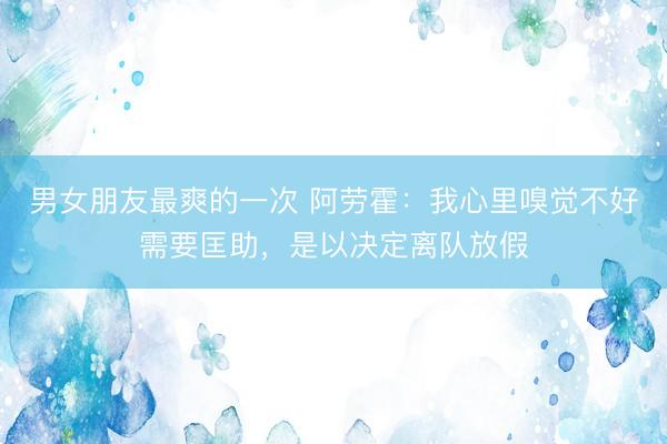 男女朋友最爽的一次 阿劳霍：我心里嗅觉不好需要匡助，是以决定离队放假