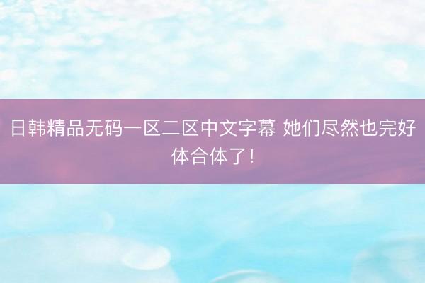 日韩精品无码一区二区中文字幕 她们尽然也完好体合体了！