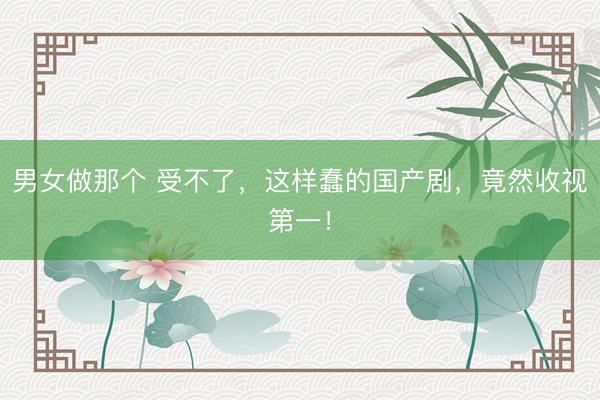 男女做那个 受不了，这样蠢的国产剧，竟然收视第一！