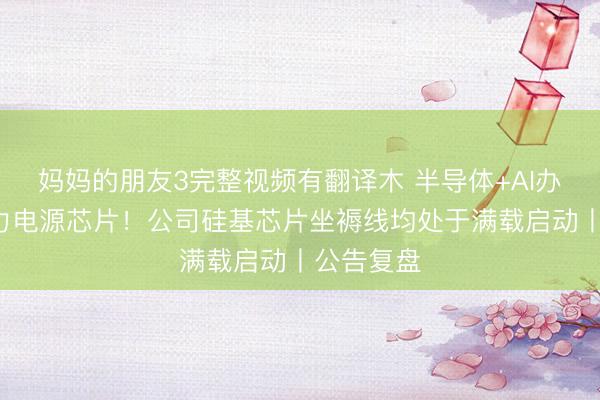 妈妈的朋友3完整视频有翻译木 半导体+AI办事器+算力电源芯片！公司硅基芯片坐褥线均处于满载启动丨公告复盘