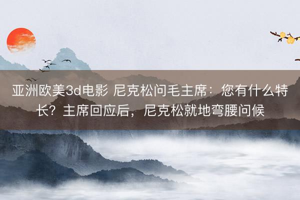 亚洲欧美3d电影 尼克松问毛主席：您有什么特长？主席回应后，尼克松就地弯腰问候