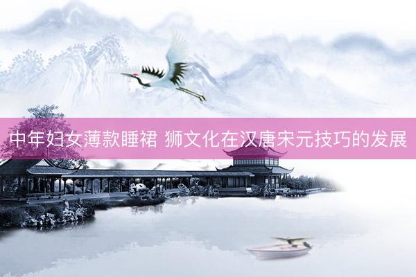 中年妇女薄款睡裙 狮文化在汉唐宋元技巧的发展
