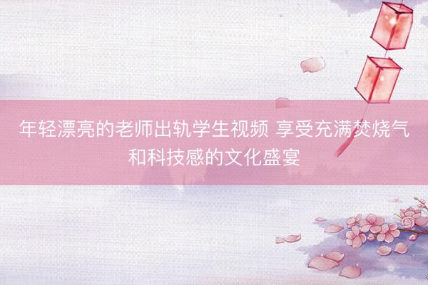 年轻漂亮的老师出轨学生视频 享受充满焚烧气和科技感的文化盛宴