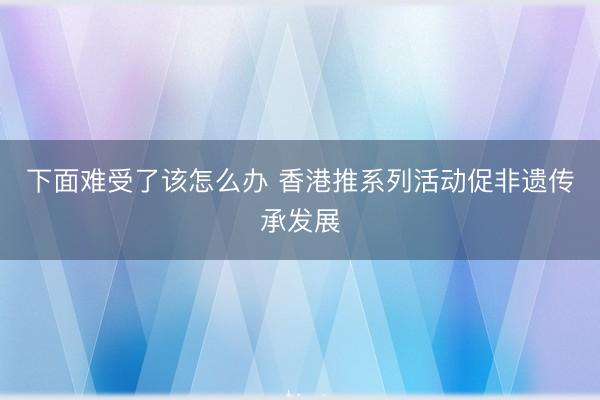 下面难受了该怎么办 香港推系列活动促非遗传承发展