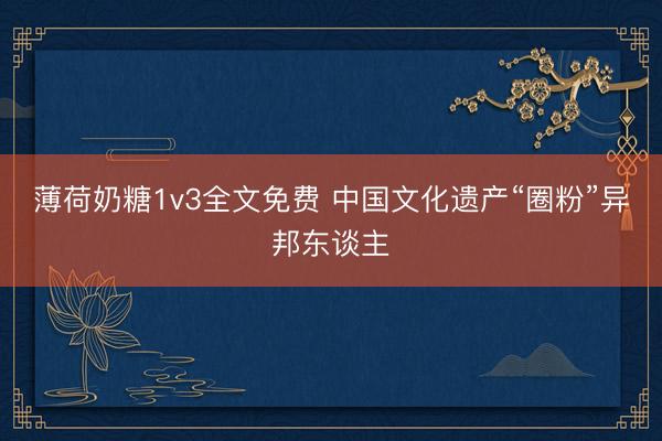 薄荷奶糖1v3全文免费 中国文化遗产“圈粉”异邦东谈主